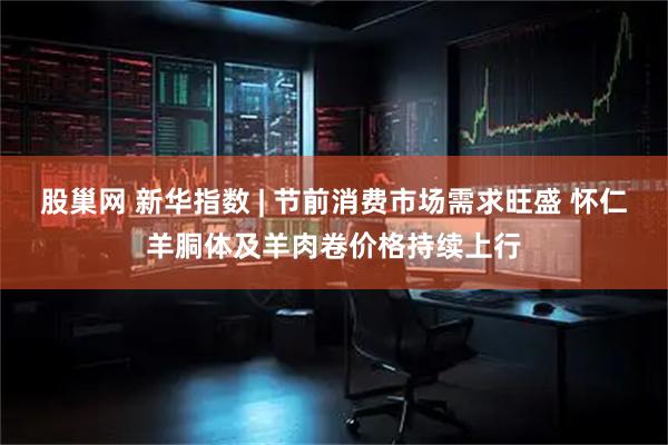 股巢网 新华指数 | 节前消费市场需求旺盛 怀仁羊胴体及羊肉卷价格持续上行