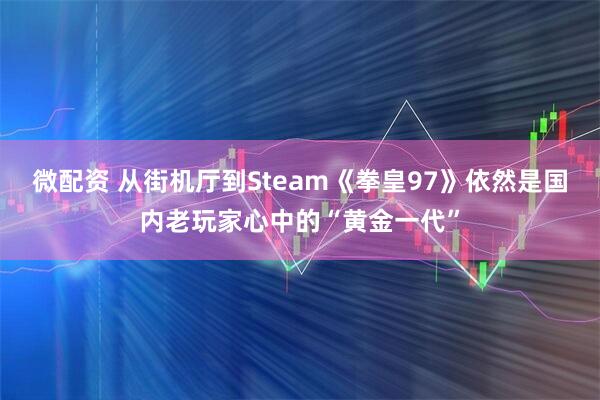 微配资 从街机厅到Steam《拳皇97》依然是国内老玩家心中的“黄金一代”