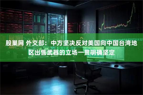 股巢网 外交部：中方坚决反对美国向中国台湾地区出售武器的立场一贯明确坚定