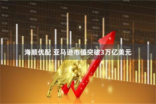 海顺优配 亚马逊市值突破3万亿美元