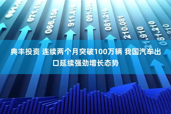 典丰投资 连续两个月突破100万辆 我国汽车出口延续强劲增长态势