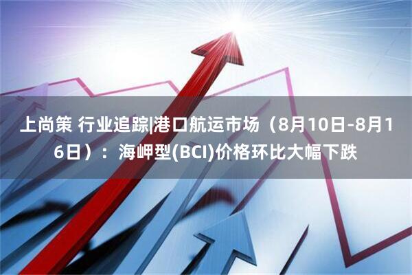 上尚策 行业追踪|港口航运市场(8月10日-8月16日):海岬型(BCI)价格环比大幅下跌
