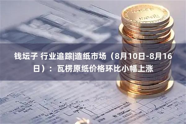 钱坛子 行业追踪|造纸市场（8月10日-8月16日）：瓦楞原纸价格环比小幅上涨