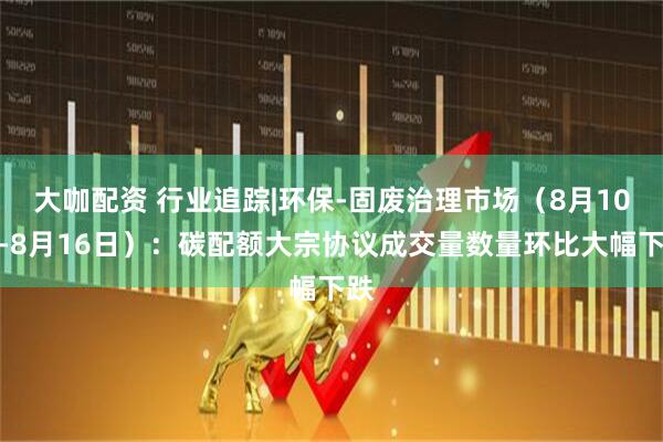 大咖配资 行业追踪|环保-固废治理市场(8月10日-8月16日):碳配额大宗协议成交量数量环比大幅下跌